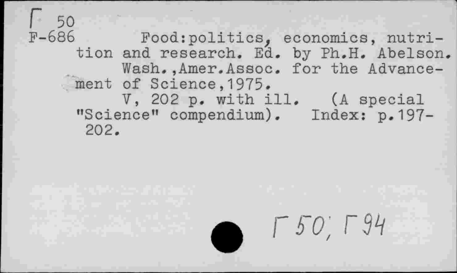 ﻿686	Food:politics, economics, nutri-
tion and research. Ed. by Ph.H. Abelson.
Wash.,Amer.Assoc, for the Advancement of Science,1975.
V, 202 p. with ill. (A special ’’Science” compendium). Index: p.197-202.